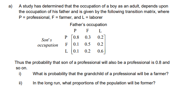 a) A study has determined that the occupation of a boy as an adult, depends upon
the occupation of his father and is given by the following transition matrix, where
P = professional, F = farmer, and L = laborer
Father's occupation
P F
P [0.8
0.3
0.2]
Son's
F
0.1
0.5
0.2
оссираtion
L 0.1
0.2
0.6
Thus the probability that son of a professional will also be a professional is 0.8 and
so on.
i)
What is probability that the grandchild of a professional will be a farmer?
ii)
In the long run, what proportions of the population will be former?
