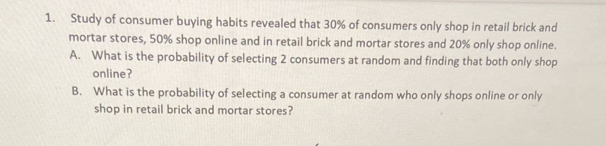 1. Study of consumer buying habits revealed that 30% of consumers only shop in retail brick and
mortar stores, 50% shop online and in retail brick and mortar stores and 20% only shop online.
A. What is the probability of selecting 2 consumers at random and finding that both only shop
online?
B. What is the probability of selecting a consumer at random who only shops online or only
shop in retail brick and mortar stores?
