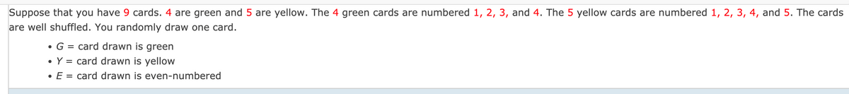 Suppose that you have 9 cards. 4 are green and 5 are yellow. The 4 green cards are numbered 1, 2, 3, and 4. The 5 yellow cards are numbered 1, 2, 3, 4, and 5. The cards
are well shuffled. You randomly draw one card.
• G =
= card drawn is green
• Y = card drawn is yellow
• E = card drawn is even-numbered
