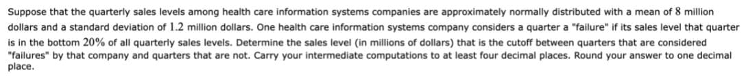 Suppose that the quarterly sales levels among health care information systems companies are approximately normally distributed with a mean of 8 million
dollars and a standard deviation of 1.2 million dollars. One health care information systems company considers a quarter a "failure" if its sales level that quarter
is in the bottom 20% of all quarterly sales levels. Determine the sales level (in millions of dollars) that is the cutoff between quarters that are considered
"failures" by that company and quarters that are not. Carry your intermediate computations to at least four decimal places. Round your answer to one decimal
place.
