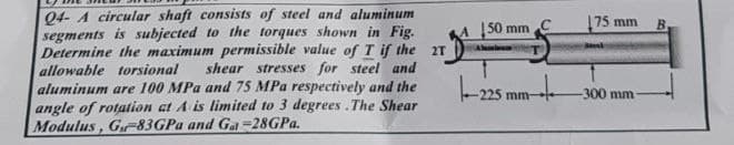 Q4- A circular shaft consists of steel and aluminum
segments is subjected to the torques shown in Fig.
Determine the maximum permissible value of T if the 2T
allowable torsional shear stresses for steel and
aluminum are 100 MPa and 75 MPa respectively and the
angle of rotation at A is limited to 3 degrees. The Shear
Modulus, G-83GPa and Gal-28GPa.
150 mm,
Alabam
-225 mm-
175 mm
Beel
-300 mm
B.