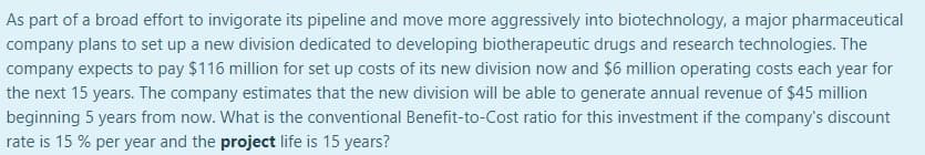 As part of a broad effort to invigorate its pipeline and move more aggressively into biotechnology, a major pharmaceutical
company plans to set up a new division dedicated to developing biotherapeutic drugs and research technologies. The
company expects to pay $116 million for set up costs of its new division now and $6 million operating costs each year for
the next 15 years. The company estimates that the new division will be able to generate annual revenue of $45 million
beginning 5 years from now. What is the conventional Benefit-to-Cost ratio for this investment if the company's discount
rate is 15 % per year and the project life is 15 years?
