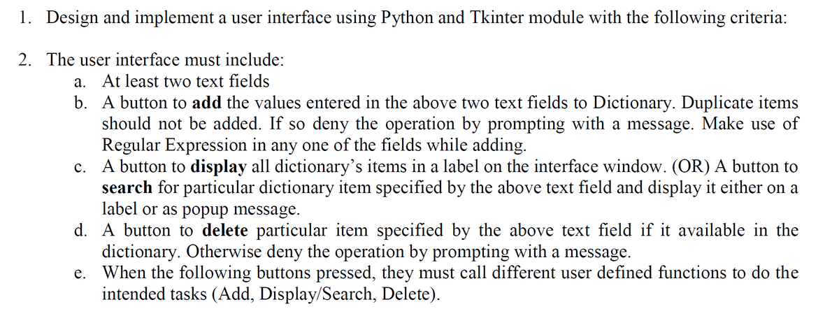 1. Design and implement a user interface using Python and Tkinter module with the following criteria:
2. The user interface must include:
a.
At least two text fields
b.
A button to add the values entered in the above two text fields to Dictionary. Duplicate items
should not be added. If so deny the operation by prompting with a message. Make use of
Regular Expression in any one of the fields while adding.
c. A button to display all dictionary's items in a label on the interface window. (OR) A button to
search for particular dictionary item specified by the above text field and display it either on a
label or as popup message.
d.
A button to delete particular item specified by the above text field if it available in the
dictionary. Otherwise deny the operation by prompting with a message.
e. When the following buttons pressed, they must call different user defined functions to do the
intended tasks (Add, Display/Search, Delete).