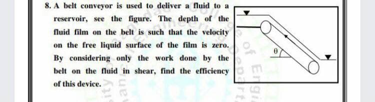 8. A belt conveyor is used to deliver a fluid to a
reservoir, see the figure. The depth of the
fluid film on the belt is such that the velocity
on the free liquid surface of the film is zero.
By considering only the work done by the
belt on the fluid in shear, find the efficiency
of this device.
Engi
dreof
epart
