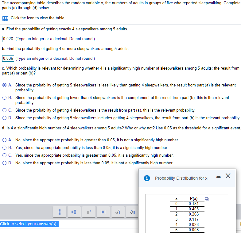 The accompanying table describes the random variable x, the numbers of adults in groups of five who reported sleepwalking. Complete
parts (a) through (d) below.
Click the icon to view the table.
a. Find the probability of getting exactly 4 sleepwalkers among 5 adults.
0.028 (Type an integer or a decimal. Do not round.)
b. Find the probability of getting 4 or more sleepwalkers among 5 adults.
0.036 (Type an integer or a decimal. Do not round.)
c. Which probability is relevant for determining whether 4 is a significantly high number of sleepwalkers among 5 adults: the result from
part (a) or part (b)?
O A. Since the probability of getting 5 sleepwalkers is less likely than getting 4 sleepwalkers, the result from part (a) is the relevant
probability.
O B. Since the probability of getting fewer than 4 sleepwalkers is the complement of the result from part (b), this is the relevant
probability.
OC. Since the probability of getting 4 sleepwalkers is the result from part (a), this is the relevant probability.
O D. Since the probability of getting 5 sleepwalkers includes getting 4 sleepwalkers, the result from part (b) is the relevant probability.
d. Is 4 a significantly high number of 4 sleepwalkers among 5 adults? Why or why not? Use 0.05 as the threshold for a significant event.
O A. No, since the appropriate probability is greater than 0.05, it is not a significantly high number.
O B. Yes, since the appropriate probability is less than 0.05, it is a significantly high number.
OC. Yes, since the appropriate probability is greater than 0.05, it is a significantly high number.
O D. No, since the appropriate probability is less than 0.05, it is not a significantly high number.
i Probability Distribution for x
- X
P(x)
0.181
1
0.403
0.263
3
0.117
Click to select your answer(s).
4
0.028
5
0.008
