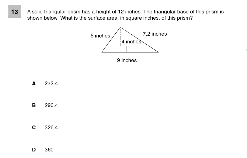 13
A solid triangular prism has a height of 12 inches. The triangular base of this prism is
shown below. What is the surface area, in square inches, of this prism?
7.2 inches
5 inches
4 inches
9 inches
A
272.4
в
290.4
326.4
D
360
