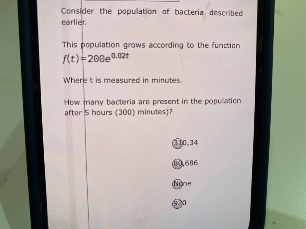 Consider the population of bacteria described
earlier.
This population grows according to the function
f(t)=200e°
e0.02t
Where t is measured in minutes.
How many bacteria are present in the population
after 5 hours (300) minutes)?
310,34
80,686
(None
920
