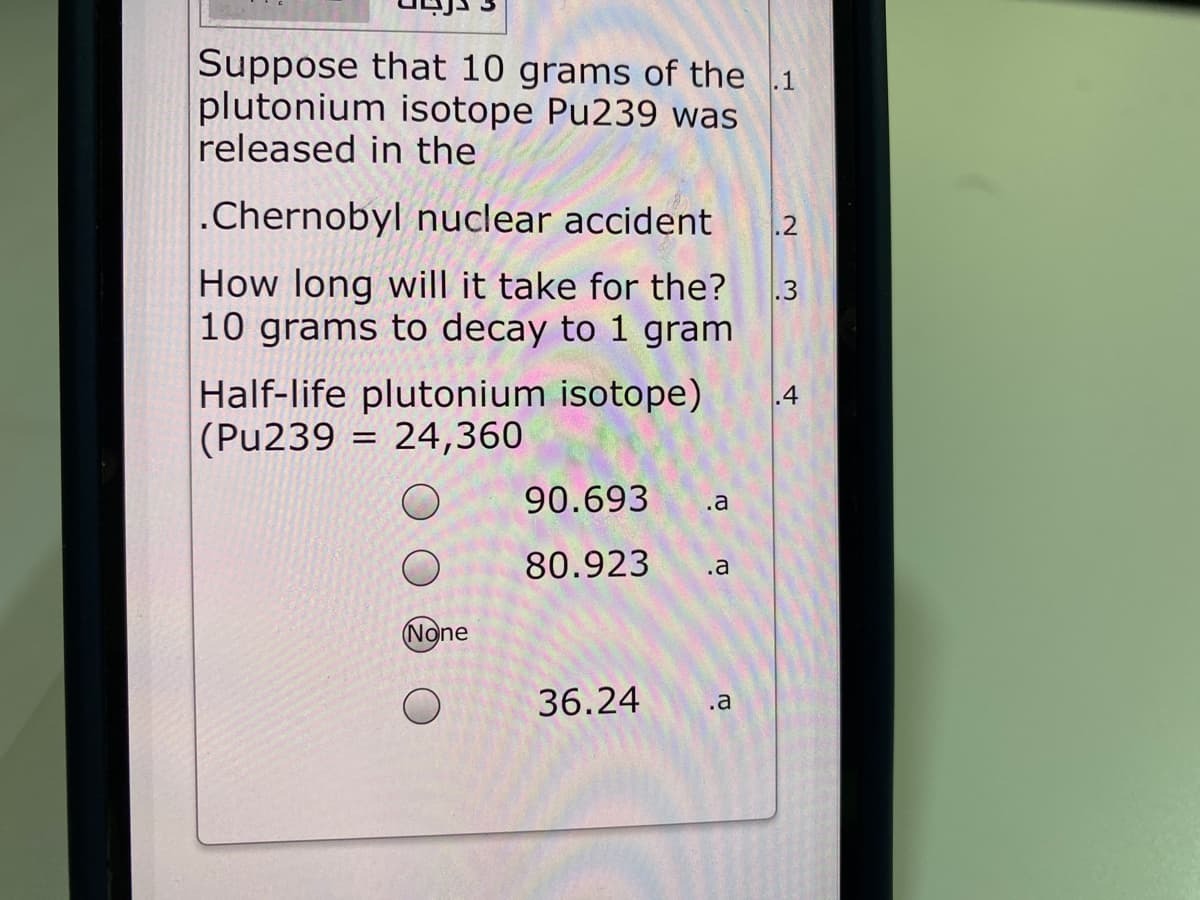 Suppose that 10 grams of the 1
plutonium isotope Pu239 was
released in the
.Chernobyl nuclear accident
.2
How long will it take for the?
.3
10 grams to decay to 1 gram
Half-life plutonium isotope)
|(Pu239 = 24,360
90.693
.a
80.923
.a
None
36.24
.a
4.
