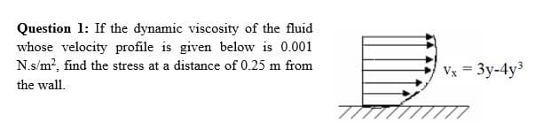 Question 1: If the dynamic viscosity of the fluid
whose velocity profile is given below is 0.001
N.s/m², find the stress at a distance of 0.25 m from
the wall.
Vx = 3y-4y³