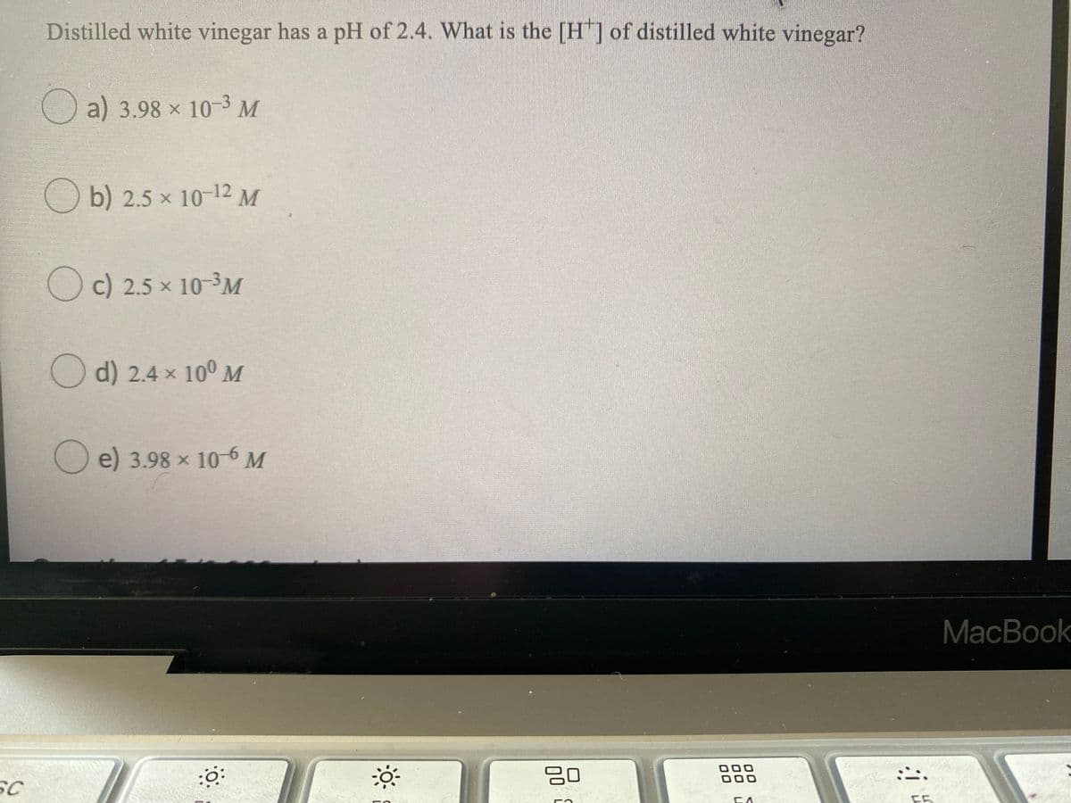 Distilled white vinegar has a pH of 2.4. What is the [H"] of distilled white vinegar?
Oa) 3.98 x 10-3 M
O b) 2.5 × 10-12 M
Oc) 2.5 x 10-³M
O d) 2.4 x 10° M
O
e) 3.98 x 10-6M
MacBook
00
00
