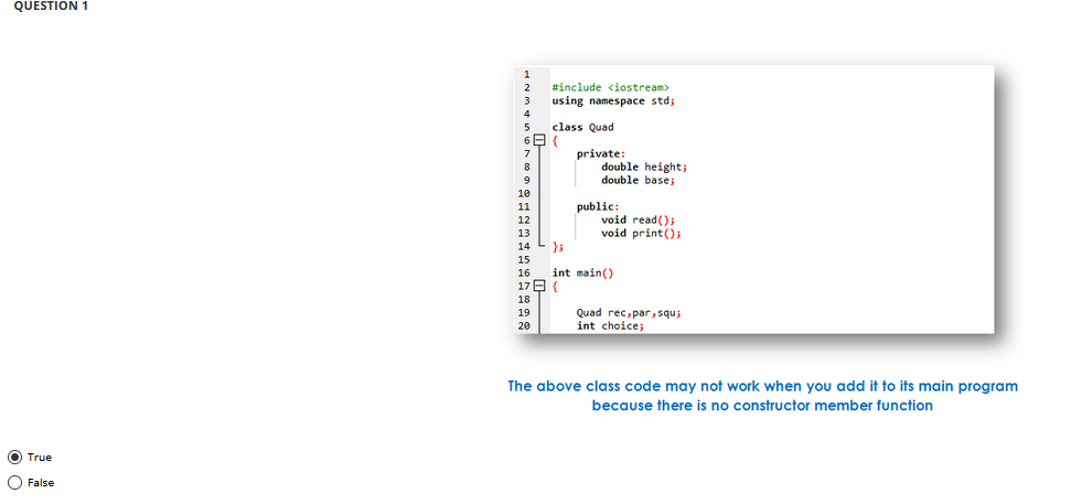 QUESTION 1
#include <iostream>
using namespace std;
class Quad
private:
double height;
double bases
7
8
9
10
public:
void read();
void print();
11
12
13
14
15
int main()
17 E {
16
18
Quad rec, par, squ;
int choice;
19
20
The above class code may not work when you add it to its main program
because there is no constructor member function
O True
O False
