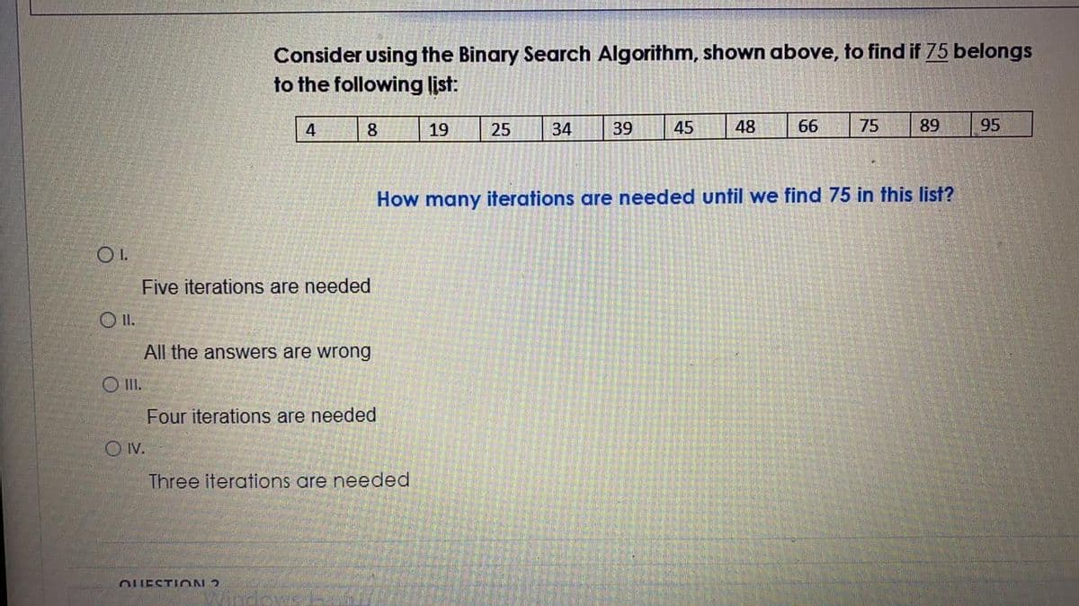 Consider using the Binary Search Algorithm, shown above, to find if 75 belongs
to the following list:
8
19
25
34
39
45
48
66
75
89
95
How many iterations are needed until we find 75 in this list?
OI.
Five iterations are needed
O I.
All the answers are wrong
O II.
Four iterations are needed
O V.
Three iterations are needed
OUESTION 2
