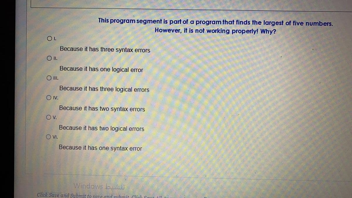 This program segment is part of a program that finds the largest of five numbers.
However, it is not working properly! Why?
OI.
Because it has three syntax errors
O I.
Because it has one logical error
O I.
Because it has three logical errors
O V.
Because it has two syntax errors
Ov.
Because it has two logical errors
O V.
Because it has one syntax error
Windows buLs
Click Save and Submit to save and suhmit Cliak So
