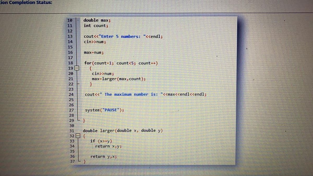 cion Completion Status:
double max;
int count;
10
11
12
cout<<"Enter 5 numbers: "<<endl;
cin>>num;
13
14
15
16
max=num;
17
18
for (count=1; count<5; count++)
19 E
20
cin>>num;
21
max=larger (max, count);
22
23
24
cout<<" The maximum number is: "<<max<<endl<<endl;
25
26
27
system ("PAUSE");
28
29
30
31
double larger (double x, double y)
32 {
33
if (x>=y)
34
return x,ys
35
36
return y,X3
37
