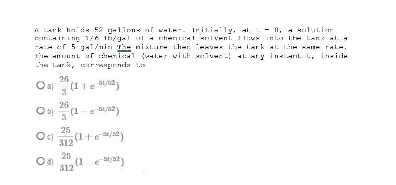 A tank holds 52 gallons of water. Initially, at t = 0, a solution
containing l/6 lb/gal of a chemical solvent flows into the tank at a
rate of 5 gal/min The mixture then leaves the tank at the same rate.
The amount of chemical (water with solvent) at any instant t, inside
the tank, corresponds to
26
O a)
(1+e 5/52)
3
26
Ob)
3 (1-e 84/32)
c)
25
(1+e 5/52)
312
d)
25
(1-e 56/52)
312
