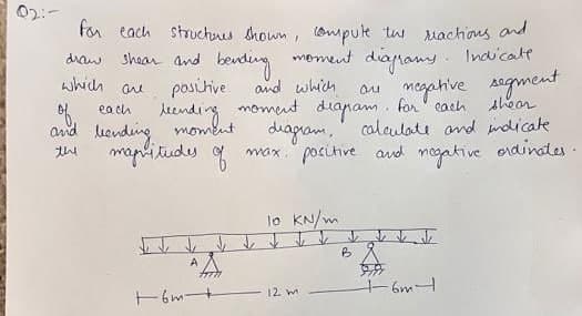 draw
for each structures shown, compute the reactions and
shear and bending moment diagrams. Indicale
positive
which
are
and which
on negative segment
leending moment diapam, for each
shear
moment.
8
diagram, calculate and indicate.
max. positive and negative ordinates.
of each
and bending,
magnitudes
the
47TH
+6m -+
10 KN/m
12 m
B
6m