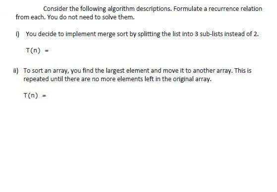 Consider the following algorithm descriptions. Formulate a recurrence relation
from each. You do not need to solve them.
i) You decide to implement merge sort by splitting the list into 3 sub-lists instead of 2.
T(n) =
ii) To sort an array, you find the largest element and move it to another array. This is
repeated until there are no more elements left in the original array.
T(n) =