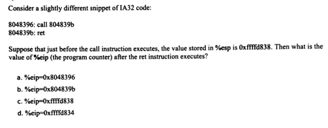 Consider a slightly different snippet of IA32 code:
8048396: call 804839b
804839b: ret
Suppose that just before the call instruction executes, the value stored in %esp is 0xffffd838. Then what is the
value of %eip (the program counter) after the ret instruction executes?
a. %eip=0x8048396
b. %eip=0x804839b
c. %eip-Oxffffd838
d. %eip=0xffffd834