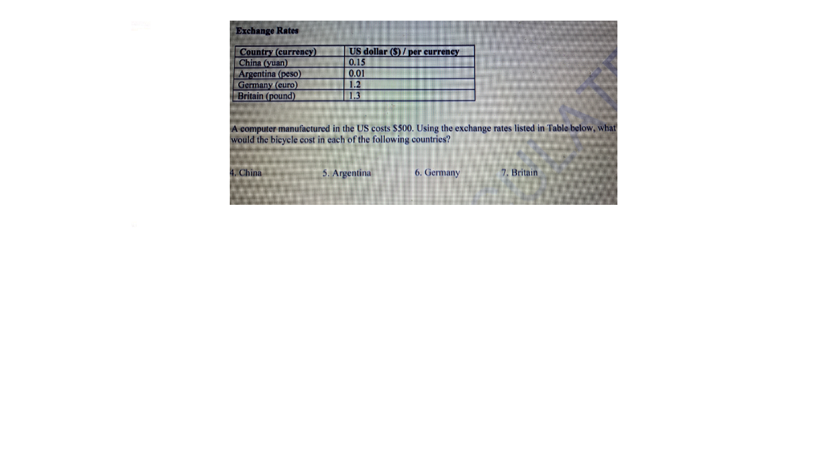 Exchange Rates
Country (currency)
China (yuan)
Argentina (peso)
Germany (euro)
Britain (pound)
US dollar ($) / per currency
0.15
0.01
1.2
|1.3
A computer manufactured in the US costs $500. Using the exchange rates listed in Table below, what
would the bicycle cost in each of the following countries?
4. China
5. Argentina
6. Germany
7. Britain
