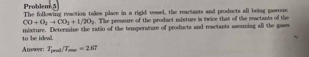 Problem 5
The following reaction takes place in a rigid vessel, the reactants and products all being gaseous:
CO+O2 → CO2+1/202. The pressure of the product mixture is twice that of the reactants of the
mixture. Determine the ratio of the temperature of products and reactants assuming all the gases
to be ideal.
Answer: Tprod/Treac = 2.67