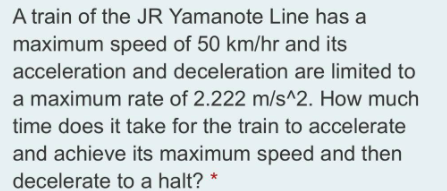 A train of the JR Yamanote Line has a
maximum speed of 50 km/hr and its
acceleration and deceleration are limited to
a maximum rate of 2.222 m/s^2. How much
time does it take for the train to accelerate
and achieve its maximum speed and then
decelerate to a halt?
