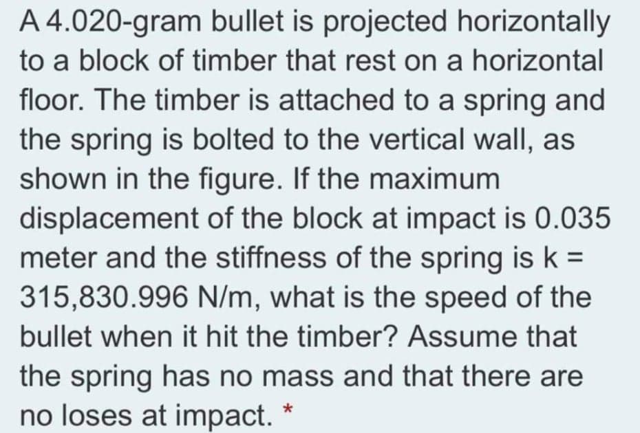 A 4.020-gram bullet is projected horizontally
to a block of timber that rest on a horizontal
floor. The timber is attached to a spring and
the spring is bolted to the vertical wall, as
shown in the figure. If the maximum
displacement of the block at impact is 0.035
meter and the stiffness of the spring is k =
315,830.996 N/m, what is the speed of the
bullet when it hit the timber? Assume that
the spring has no mass and that there are
no loses at impact. *
