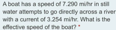 A boat has a speed of 7.290 mi/hr in still
water attempts to go directly across a river
with a current of 3.254 mi/hr. What is the
effective speed of the boat? *
