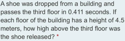 A shoe was dropped from a building and
passes the third floor in 0.411 seconds. If
each floor of the building has a height of 4.5
meters, how high above the third floor was
the shoe released?
