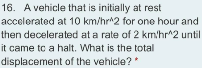 16. A vehicle that is initially at rest
accelerated at 10 km/hr^2 for one hour and
then decelerated at a rate of 2 km/hr^2 until
it came to a halt. What is the total
displacement of the vehicle? *
