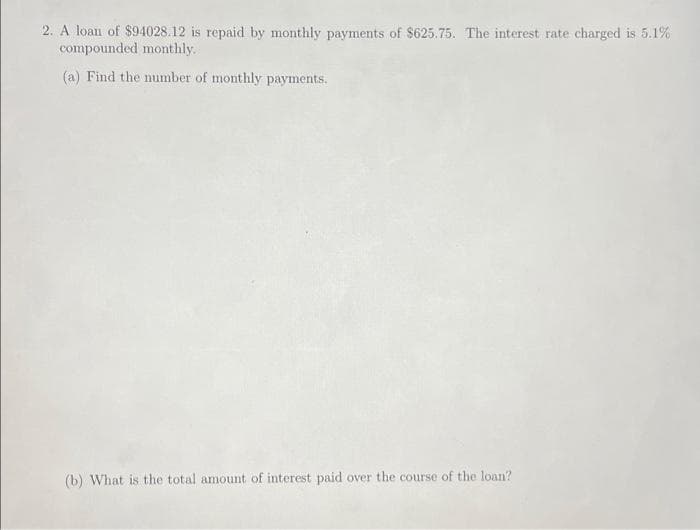 2. A loan of $94028.12 is repaid by monthly payments of $625.75. The interest rate charged is 5.1%
compounded monthly.
(a) Find the number of monthly payments.
(b) What is the total amount of interest paid over the course of the loan?
