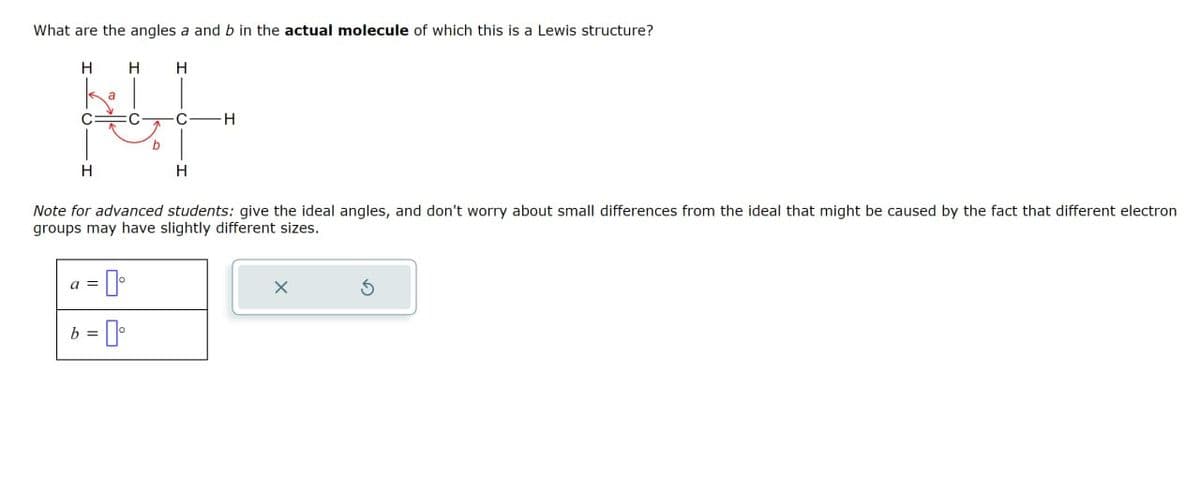 What are the angles a and b in the actual molecule of which this is a Lewis structure?
H
H
H
a
|
H
:C
b
·CH
H
Note for advanced students: give the ideal angles, and don't worry about small differences from the ideal that might be caused by the fact that different electron
groups may have slightly different sizes.
I
b=0°
ㄨ
5