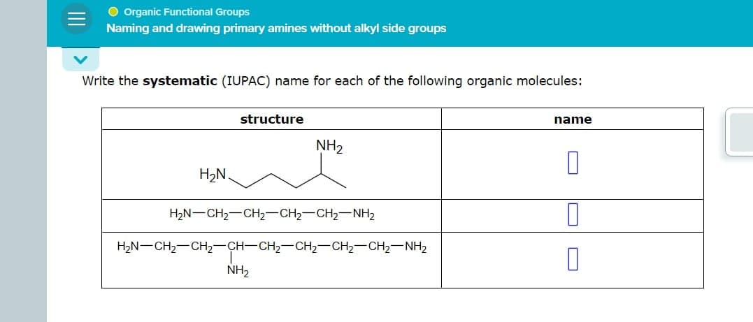 |||
● Organic Functional Groups
Naming and drawing primary amines without alkyl side groups
Write the systematic (IUPAC) name for each of the following organic molecules:
structure
name
NH2
H₂N
H2N CH2 CH2-CH2-CH2-NH2
H2N-CH2-CH2-CH-CH2-CH2-CH2-CH2-NH2
NH2
П
☐
П