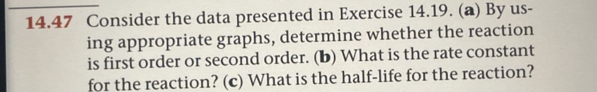 14.47 Consider the data presented in Exercise 14.19. (a) By us-
ing appropriate graphs, determine whether the reaction
is first order or second order. (b) What is the rate constant
for the reaction? (c) What is the half-life for the reaction?