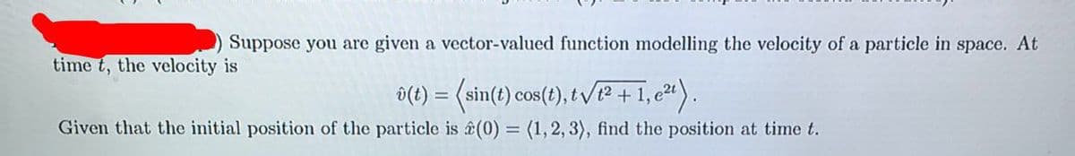 Suppose you are given a vector-valued function modelling the velocity of a particle in space. At
time t, the velocity is
i(t) = (sin(t) cos(?), t v/P + 1,c").
Given that the initial position of the particle is ê(0) = (1,2, 3), find the position at time t.
