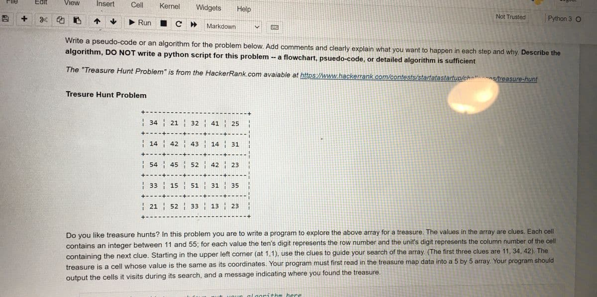 File
Edit
View
Insert
Cell
Kernel
Widgets
Help
x|的
► Run IC
Not Trusted
Python 3 O
Markdown
Write a pseudo-code or an algorithm for the problem below. Add comments and clearly explain what you want to happen in each step and why. Describe the
algorithm, DO NOT write a python script for this problem
-- a flowchart, psuedo-code, or detailed algorithm is sufficient
The "Treasure Hunt Problem" is from the HackerRank.com avaiable at https://www.hackerrank.com/contests/startatastartup/challenges/treasure-hunt
Tresure Hunt Problem
+-
34 21 32 41 25
+--
+--
--
H14 42 43 14 31
+-- - -+--
54 45 52 42 23
+--
33 15 51 31 35
+---
| 21 52 33 13 23
+-
Do you like treasure hunts? In this problem you are to write a program to explore the above array for a treasure. The values in the array are clues. Each cell
contains an integer between 11 and 55; for each value the ten's digit represents the row number and the unit's digit represents the column number of the cell
containing the next clue. Starting in the upper left corner (at 1,1), use the clues to guide your search of the array. (The first three clues are 11, 34, 42). The
treasure is a cell whose value is the same as its coordinates. Your program must first read in the treasure map data into a 5 by 5 array. Your program should
output the cells it visits during its search, and a message indicating where you found the treasure.
orithm here
1.
