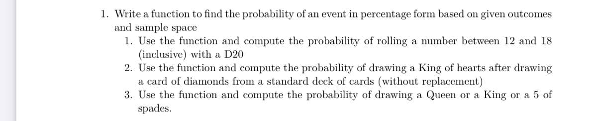 1. Write a function to find the probability of an event in percentage form based on given outcomes
and sample space
1. Use the function and compute the probability of rolling a number between 12 and 18
(inclusive) with a D20
2. Use the function and compute the probability of drawing a King of hearts after drawing
a card of diamonds from a standard deck of cards (without replacement)
3. Use the function and compute the probability of drawing a Queen or a King or a 5 of
spades.
