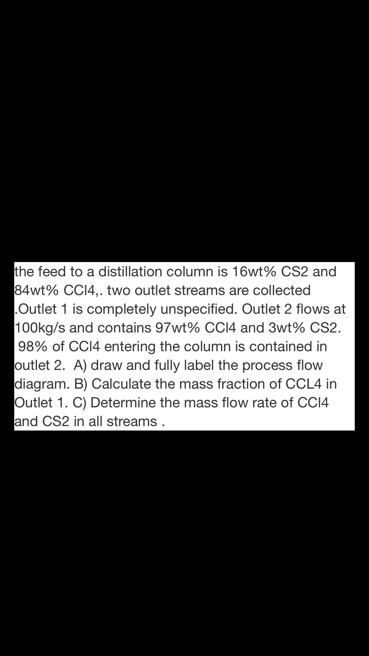 the feed to a distillation column is 16wt% CS2 and
84wt% CCI4,. two outlet streams are collected
.Outlet 1 is completely unspecified. Outlet 2 flows at
100kg/s and contains 97wt% CC14 and 3wt% CS2.
98% of CCI4 entering the column is contained in
outlet 2. A) draw and fully label the process flow
diagram. B) Calculate the mass fraction of CCL4 in
Outlet 1. C) Determine the mass flow rate of CCI4
and CS2 in all streams .
