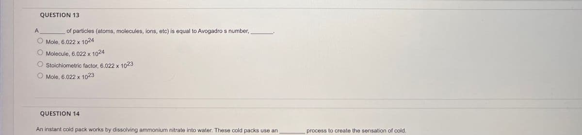 QUESTION 13
of particles (atoms, molecules, ions, etc) is equal to Avogadro s number,
Mole, 6.022 x 1024
Molecule, 6.022 x 1024
Stoichiometric factor, 6.022 x 1023
O Mole, 6.022 x 1023
QUESTION 14
An instant cold pack works by dissolving ammonium nitrate into water. These cold packs use an
process to create the sensation of cold.