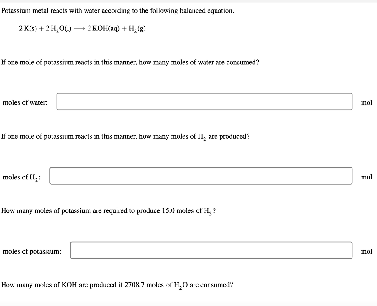 Potassium metal reacts with water according to the following balanced equation.
2 K(s) + 2 H₂O(1) →→ 2 KOH(aq) + H₂(g)
If one mole of potassium reacts in this manner, how many moles of water are consumed?
moles of water:
If one mole of potassium reacts in this manner, how many moles of H₂ are produced?
moles of H₂:
How many moles of potassium are required to produce 15.0 moles of H₂?
moles of potassium:
How many moles of KOH are produced if 2708.7 moles of H₂O are consumed?
mol
mol
mol