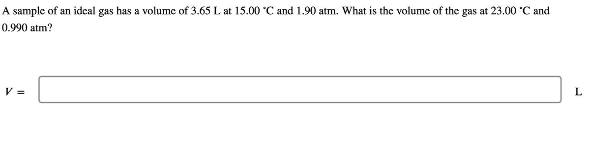 A sample of an ideal gas has a volume of 3.65 L at 15.00 °C and 1.90 atm. What is the volume of the gas at 23.00 °C and
0.990 atm?
V =
L