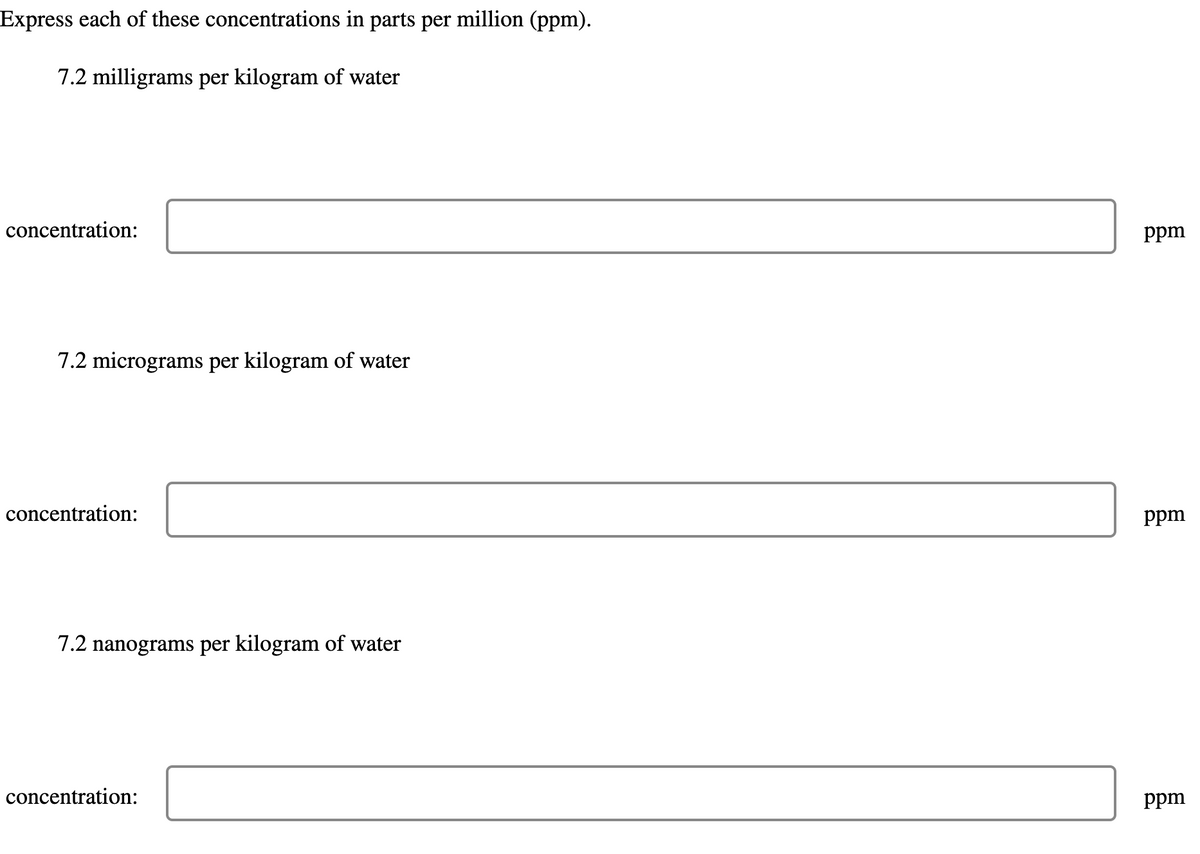 Express each of these concentrations in parts per million (ppm).
7.2 milligrams per kilogram of water
concentration:
7.2 micrograms per kilogram of water
concentration:
7.2 nanograms per kilogram of water
concentration:
ppm
ppm
ppm