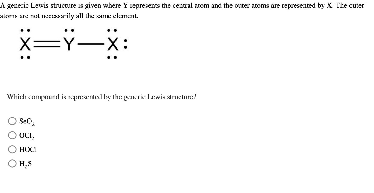 A generic Lewis structure is given where Y represents the central atom and the outer atoms are represented by X. The outer
atoms are not necessarily all the same element.
X=Y-X:
Which compound is represented by the generic Lewis structure?
○ SeO 2
○
OCl2
HOCI
H₂S