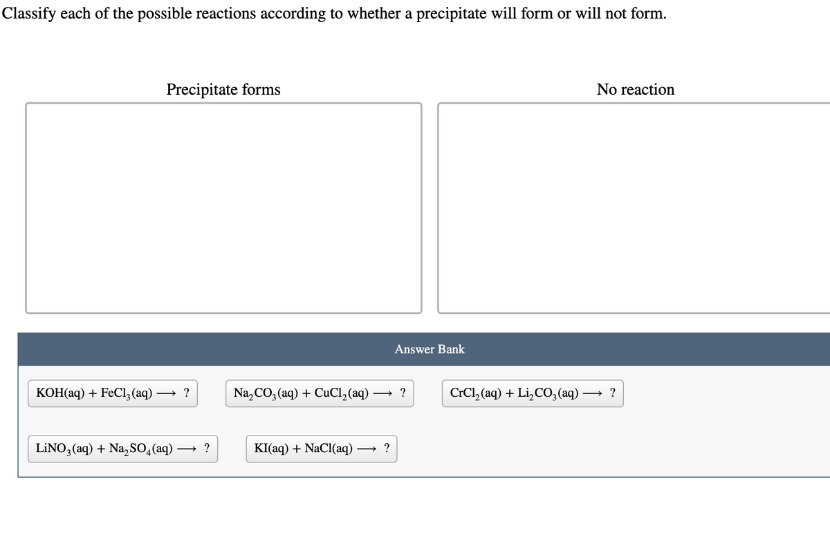 Classify each of the possible reactions according to whether a precipitate will form or will not form.
KOH(aq) + FeCl3(aq) -
Precipitate forms
→?
LINO3(aq) + Na₂SO4 (aq)
→ ?
Na₂CO3(aq) + CuCl₂ (aq) -
Answer Bank
→?
KI(aq) + NaCl(aq) →?
CrCl,(aq) + Li,CO, (aq) -
No reaction
→ ?