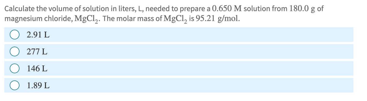 Calculate the volume of solution in liters, L, needed to prepare a 0.650 M solution from 180.0 g of
magnesium chloride, MgCl2. The molar mass of MgCl2 is 95.21 g/mol.
2.91 L
277 L
146 L
1.89 L