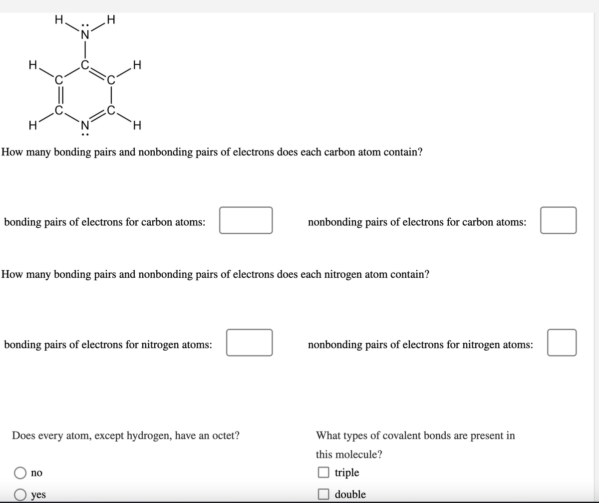 H
H
H.
H
H
H
How many bonding pairs and nonbonding pairs of electrons does each carbon atom contain?
bonding pairs of electrons for carbon atoms:
nonbonding pairs of electrons for carbon atoms:
How many bonding pairs and nonbonding pairs of electrons does each nitrogen atom contain?
bonding pairs of electrons for nitrogen atoms:
nonbonding pairs of electrons for nitrogen atoms:
Does every atom, except hydrogen, have an octet?
no
yes
What types of covalent bonds are present in
this molecule?
☐ triple
double