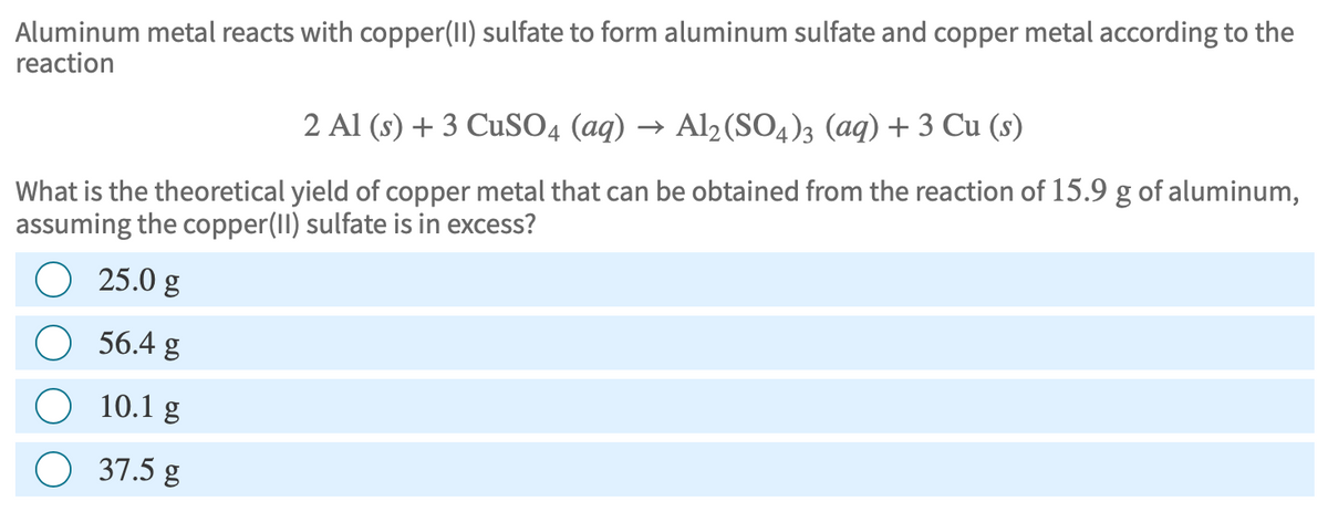 Aluminum metal reacts with copper(II) sulfate to form aluminum sulfate and copper metal according to the
reaction
2 Al (s) + 3 CuSO4 (aq) → Al₂(SO4)3 (aq) + 3 Cu (s)
What is the theoretical yield of copper metal that can be obtained from the reaction of 15.9 g of aluminum,
assuming the copper(II) sulfate is in excess?
25.0 g
56.4 g
10.1 g
37.5 g