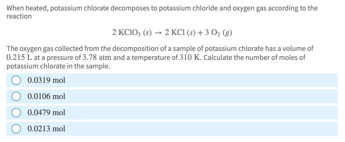 When heated, potassium chlorate decomposes to potassium chloride and oxygen gas according to the
reaction
2 KClO3 (s) → 2 KCl (s) + 3 O2 (g)
The oxygen gas collected from the decomposition of a sample of potassium chlorate has a volume of
0.215 L at a pressure of 3.78 atm and a temperature of 310 K. Calculate the number of moles of
potassium chlorate in the sample.
0.0319 mol
0.0106 mol
0.0479 mol
0.0213 mol