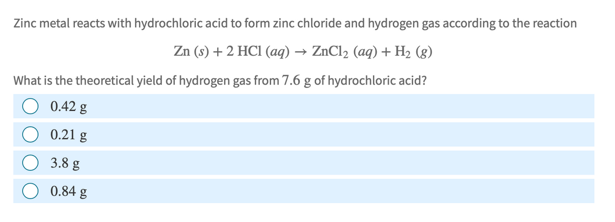 Zinc metal reacts with hydrochloric acid to form zinc chloride and hydrogen gas according to the reaction
Zn (s) + 2 HCl (aq) → ZnCl₂ (aq) + H₂ (g)
What is the theoretical yield of hydrogen gas from 7.6 g of hydrochloric acid?
0.42 g
0.21 g
3.8 g
0.84 g