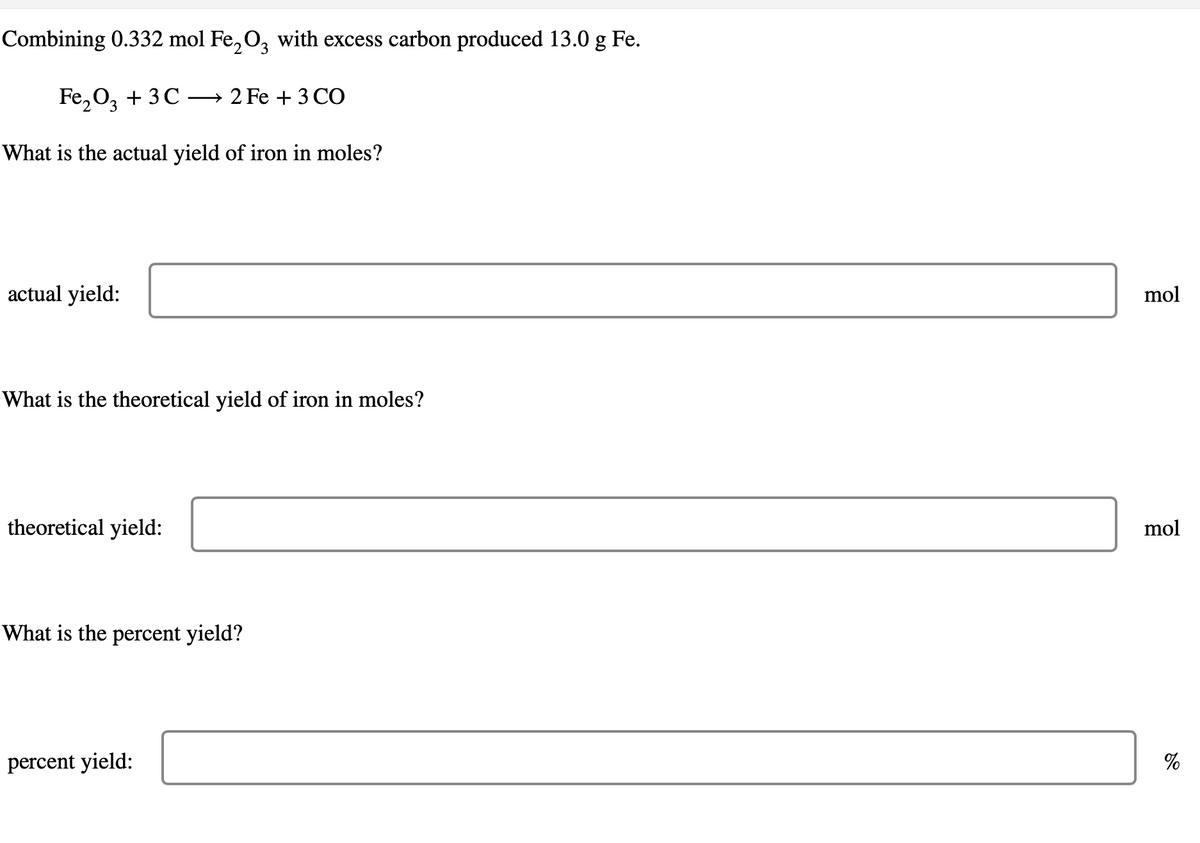 Combining 0.332 mol Fe₂O3 with excess carbon produced 13.0 g Fe.
2
Fe₂O3+3C →2 Fe + 3 CO
What is the actual yield of iron in moles?
actual yield:
What is the theoretical yield of iron in moles?
theoretical yield:
What is the percent yield?
percent yield:
mol
mol
%