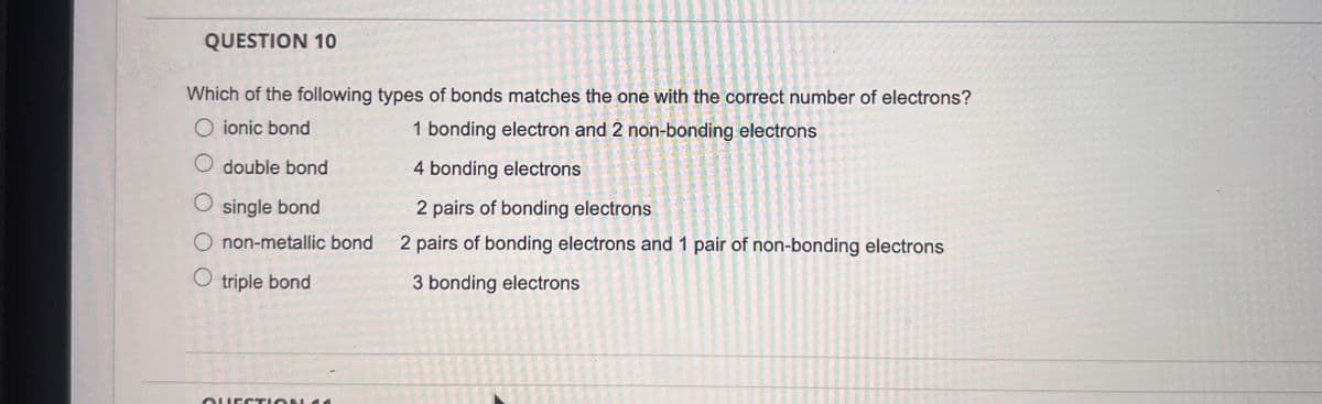QUESTION 10
Which of the following types of bonds matches the one with the correct number of electrons?
1 bonding electron and 2 non-bonding electrons
O ionic bond
○ double bond
◇ single bond
O non-metallic bond
○ triple bond
4 bonding electrons
2 pairs of bonding electrons
2 pairs of bonding electrons and 1 pair of non-bonding electrons
3 bonding electrons